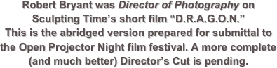 Robert Bryant was Director of Photography on Sculpting Time’s short film “D.R.A.G.O.N.”
This is the abridged version prepared for submittal to the Open Projector Night film festival. A more complete (and much better) Director’s Cut is pending.