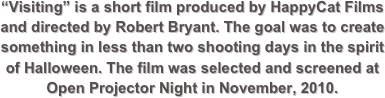 “Visiting” is a short film produced by HappyCat Films and directed by Robert Bryant. The goal was to create something in less than two shooting days in the spirit of Halloween. The film was selected and screened at Open Projector Night in November, 2010.
