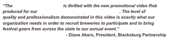“The Blacksburg Partnership is thrilled with the new promotional video Robproduced for our Blacksburg Brew Do Craft Beer Festival. The level ofquality and professionalism demonstrated in this video is exactly what ourorganization needs in order to recruit breweries to participate and to bringfestival goers from across the state to our annual event.”
- Diane Akers, President, Blacksburg Partnership